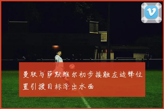 曼联与萨默维尔初步接触左边锋位置引援目标浮出水面