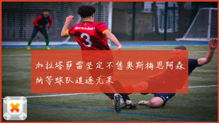 加拉塔萨雷坚定不售奥斯梅恩阿森纳等球队追逐无果