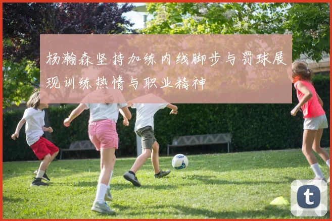 杨瀚森坚持加练内线脚步与罚球展现训练热情与职业精神