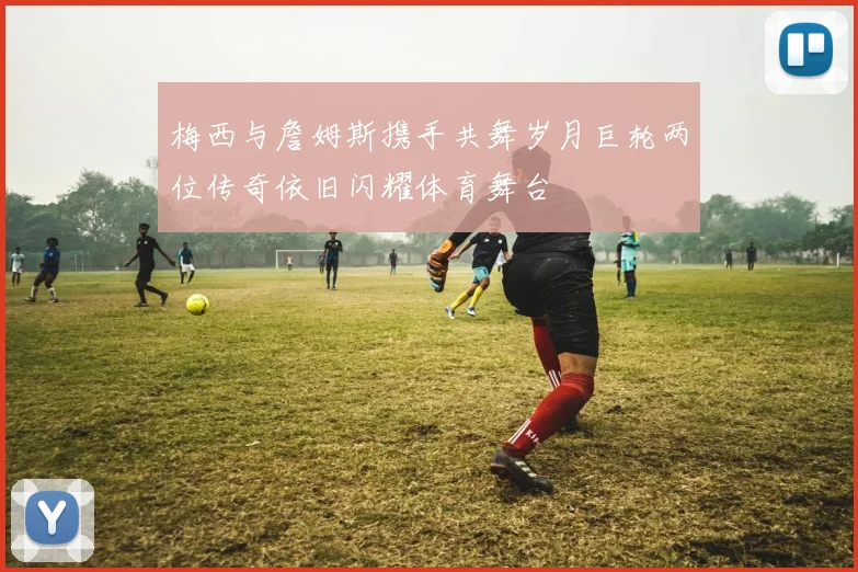 梅西与詹姆斯携手共舞岁月巨轮两位传奇依旧闪耀体育舞台