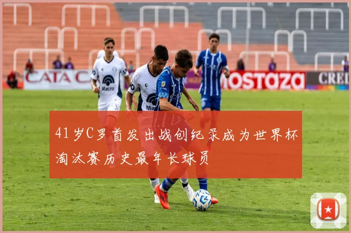 41岁C罗首发出战创纪录成为世界杯淘汰赛历史最年长球员