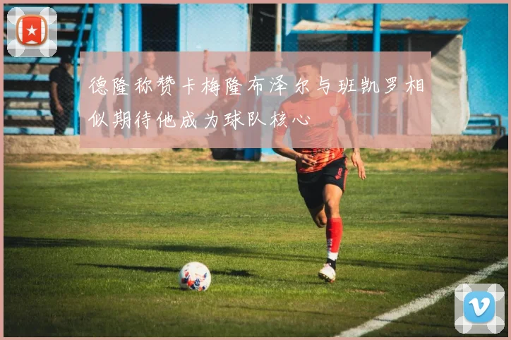 德隆称赞卡梅隆布泽尔与班凯罗相似期待他成为球队核心