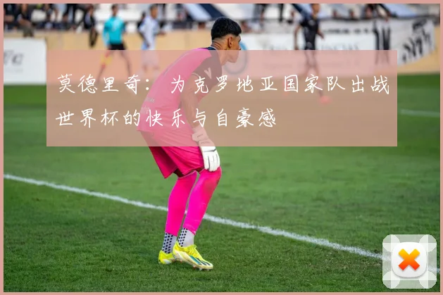 莫德里奇：为克罗地亚国家队出战世界杯的快乐与自豪感