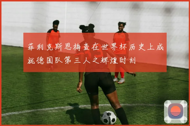 菲利克斯恩梅查在世界杯历史上成就德国队第三人之辉煌时刻