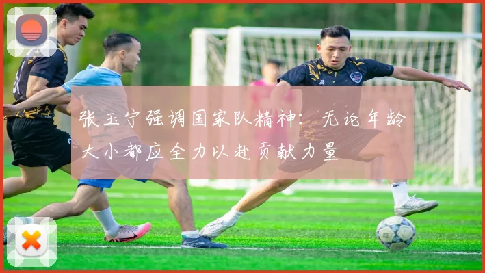 张玉宁强调国家队精神：无论年龄大小都应全力以赴贡献力量