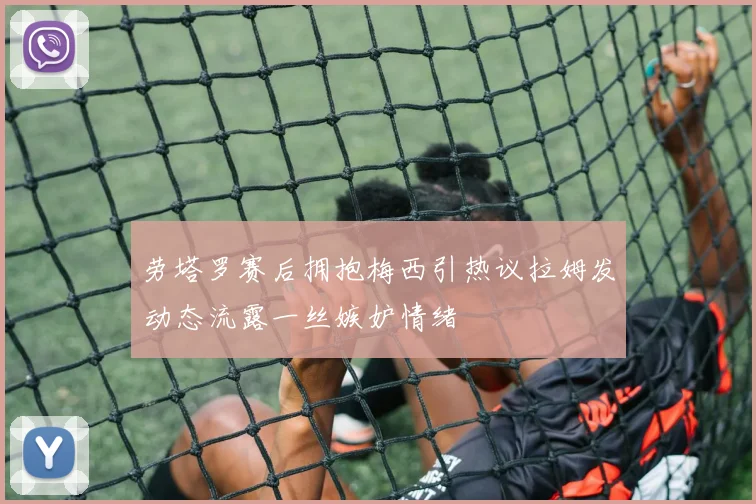劳塔罗赛后拥抱梅西引热议拉姆发动态流露一丝嫉妒情绪