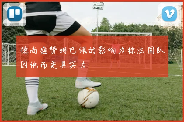 德尚盛赞姆巴佩的影响力称法国队因他而更具实力