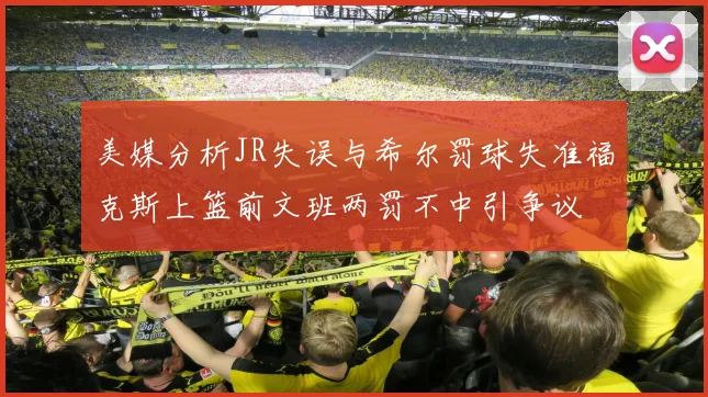 美媒分析JR失误与希尔罚球失准福克斯上篮前文班两罚不中引争议