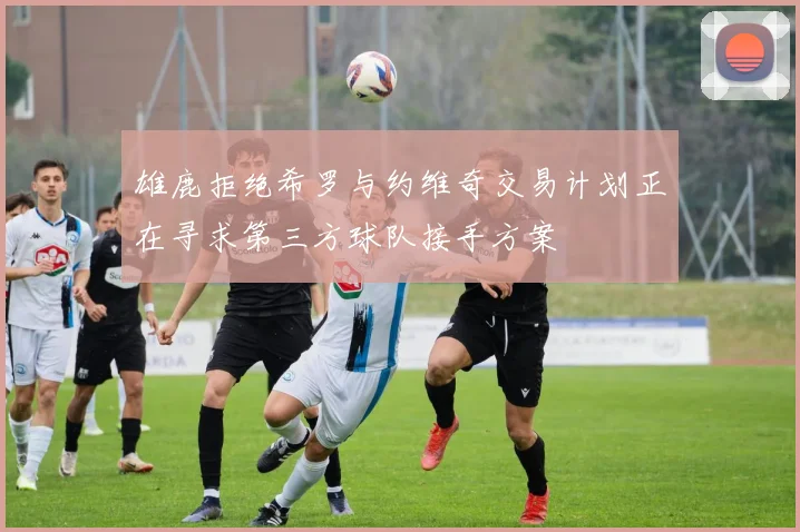 雄鹿拒绝希罗与约维奇交易计划正在寻求第三方球队接手方案