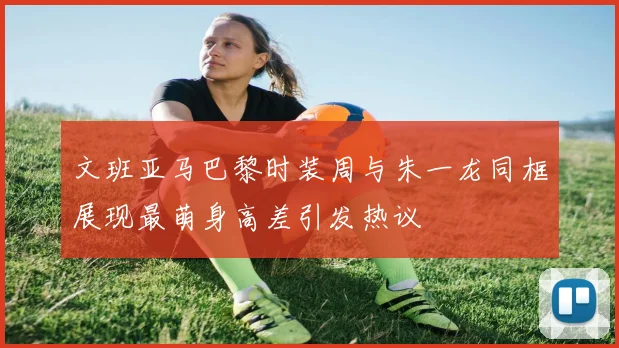 文班亚马巴黎时装周与朱一龙同框展现最萌身高差引发热议